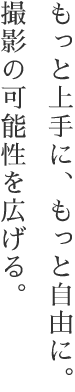 もっと上手に、もっと自由に。撮影の可能性を広げる。